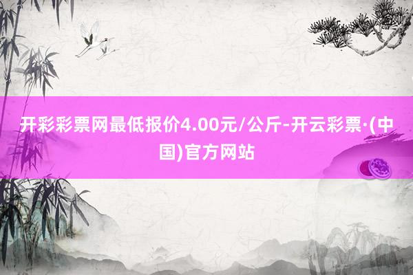开彩彩票网最低报价4.00元/公斤-开云彩票·(中国)官方网站