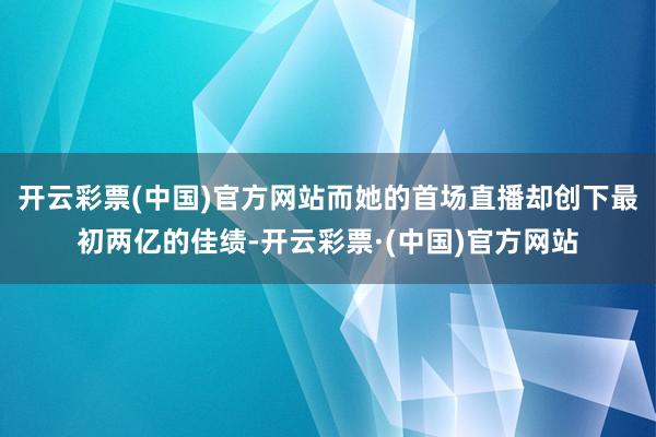 开云彩票(中国)官方网站而她的首场直播却创下最初两亿的佳绩-开云彩票·(中国)官方网站