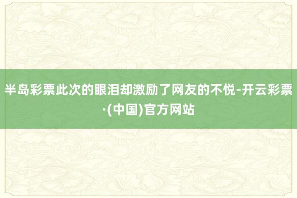 半岛彩票此次的眼泪却激励了网友的不悦-开云彩票·(中国)官方网站