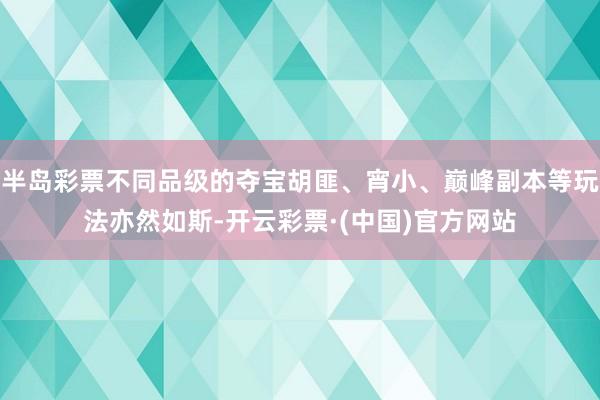 半岛彩票不同品级的夺宝胡匪、宵小、巅峰副本等玩法亦然如斯-开云彩票·(中国)官方网站