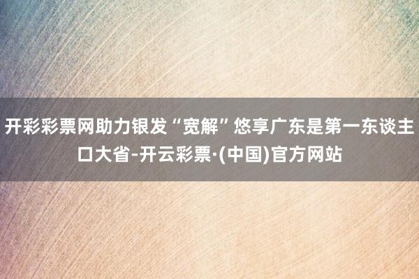 开彩彩票网助力银发“宽解”悠享广东是第一东谈主口大省-开云彩票·(中国)官方网站