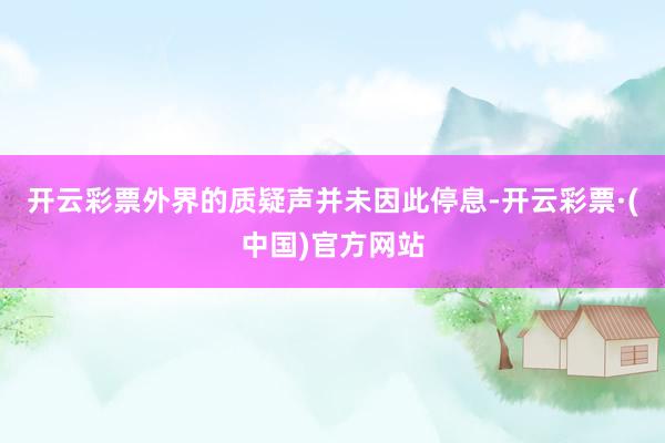 开云彩票外界的质疑声并未因此停息-开云彩票·(中国)官方网站