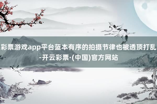 彩票游戏app平台蓝本有序的拍摄节律也被透顶打乱-开云彩票·(中国)官方网站