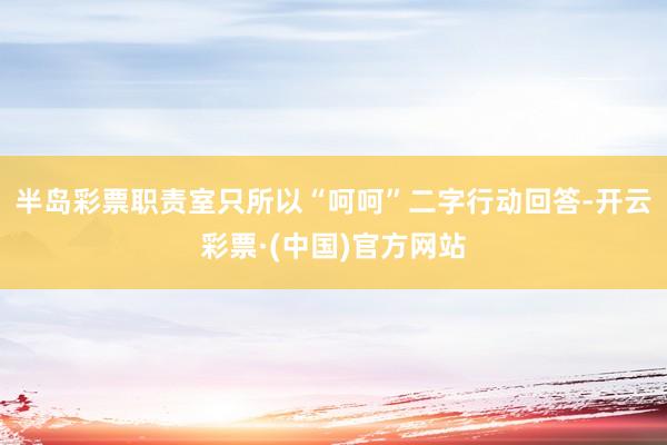 半岛彩票职责室只所以“呵呵”二字行动回答-开云彩票·(中国)官方网站