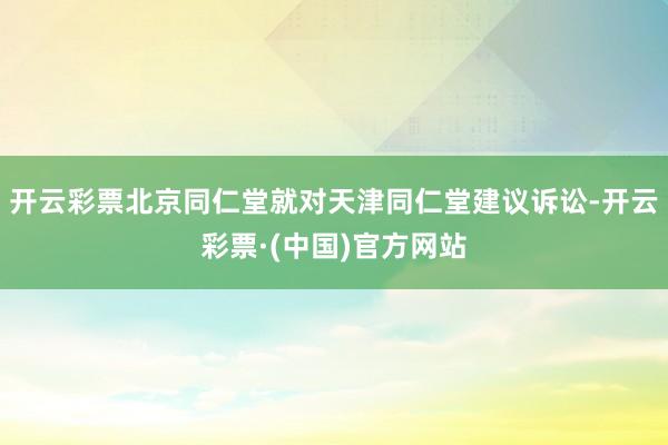 开云彩票北京同仁堂就对天津同仁堂建议诉讼-开云彩票·(中国)官方网站