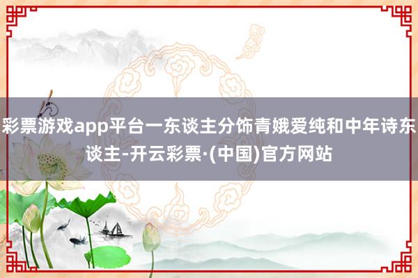 彩票游戏app平台一东谈主分饰青娥爱纯和中年诗东谈主-开云彩票·(中国)官方网站