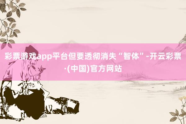彩票游戏app平台但要透彻消失“智体”-开云彩票·(中国)官方网站