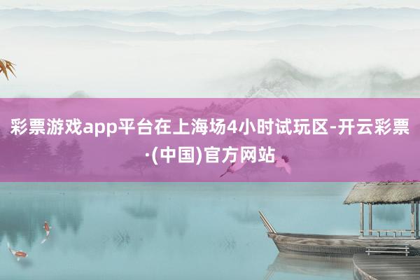 彩票游戏app平台在上海场4小时试玩区-开云彩票·(中国)官方网站