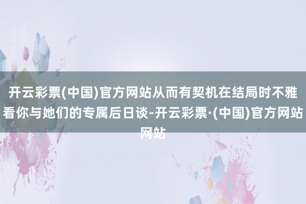 开云彩票(中国)官方网站从而有契机在结局时不雅看你与她们的专属后日谈-开云彩票·(中国)官方网站