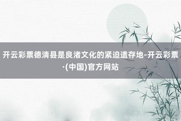 开云彩票　　德清县是良渚文化的紧迫遗存地-开云彩票·(中国)官方网站