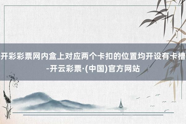 开彩彩票网内盒上对应两个卡扣的位置均开设有卡槽-开云彩票·(中国)官方网站
