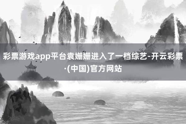彩票游戏app平台袁姗姗进入了一档综艺-开云彩票·(中国)官方网站