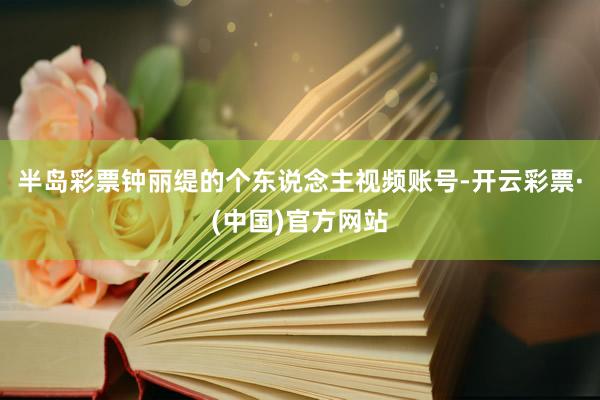 半岛彩票钟丽缇的个东说念主视频账号-开云彩票·(中国)官方网站