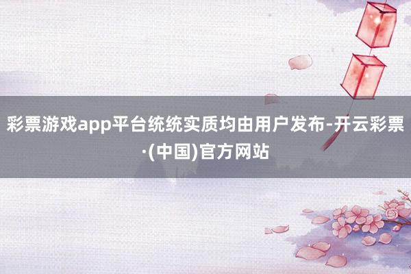 彩票游戏app平台统统实质均由用户发布-开云彩票·(中国)官方网站