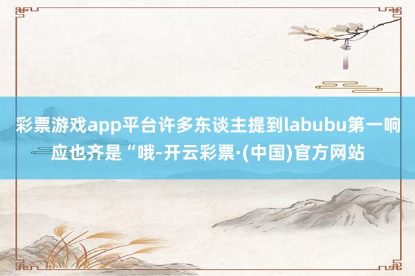 彩票游戏app平台许多东谈主提到labubu第一响应也齐是“哦-开云彩票·(中国)官方网站