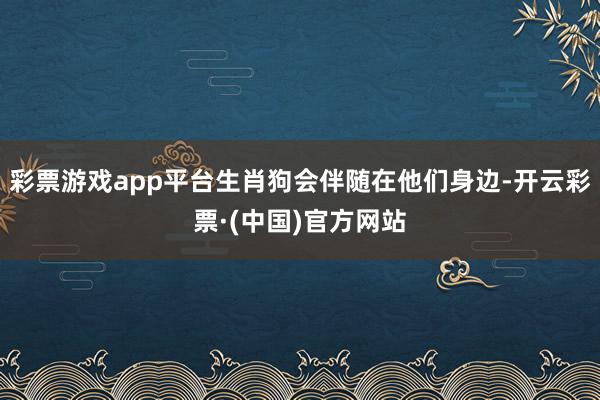 彩票游戏app平台生肖狗会伴随在他们身边-开云彩票·(中国)官方网站