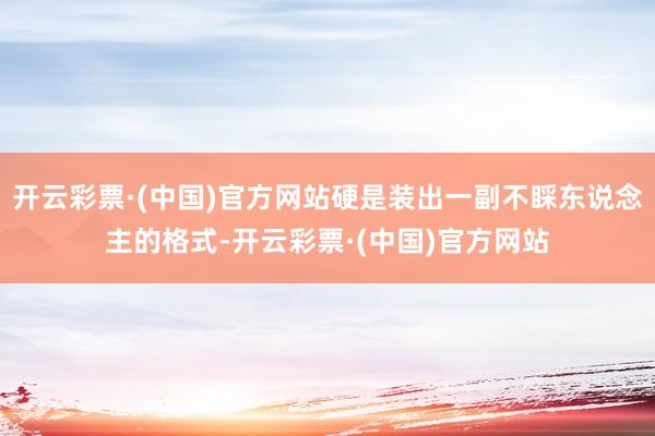 开云彩票·(中国)官方网站硬是装出一副不睬东说念主的格式-开云彩票·(中国)官方网站