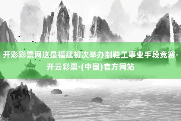开彩彩票网这是福建初次举办制鞋工事业手段竞赛-开云彩票·(中国)官方网站