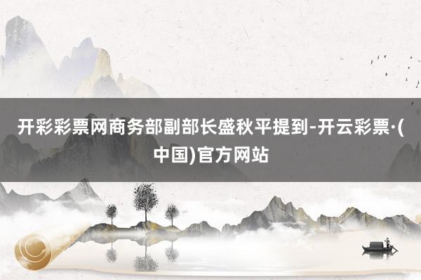 开彩彩票网商务部副部长盛秋平提到-开云彩票·(中国)官方网站
