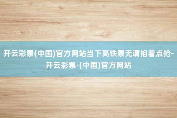 开云彩票(中国)官方网站当下高铁票无谓掐着点抢-开云彩票·(中国)官方网站
