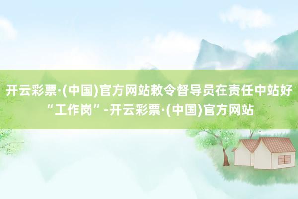 开云彩票·(中国)官方网站敕令督导员在责任中站好“工作岗”-开云彩票·(中国)官方网站
