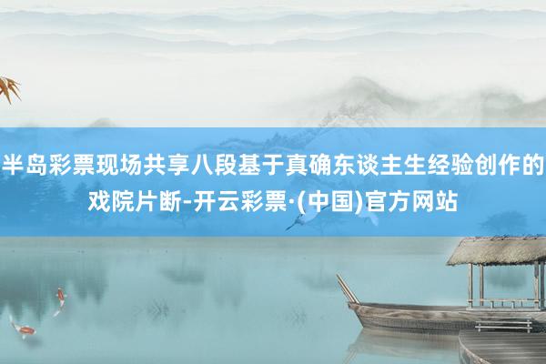 半岛彩票现场共享八段基于真确东谈主生经验创作的戏院片断-开云彩票·(中国)官方网站