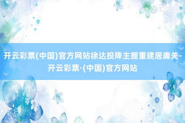 开云彩票(中国)官方网站徐达投降主握重建居庸关-开云彩票·(中国)官方网站