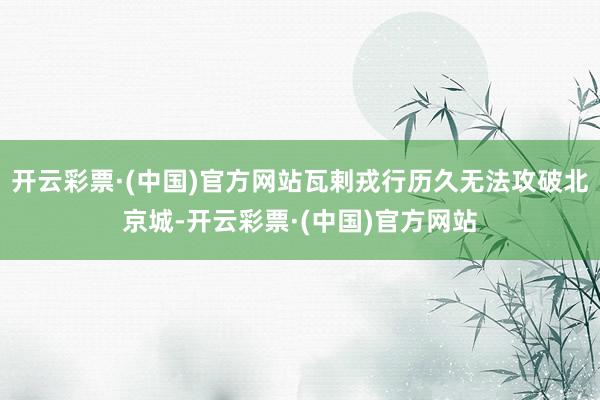 开云彩票·(中国)官方网站瓦剌戎行历久无法攻破北京城-开云彩票·(中国)官方网站