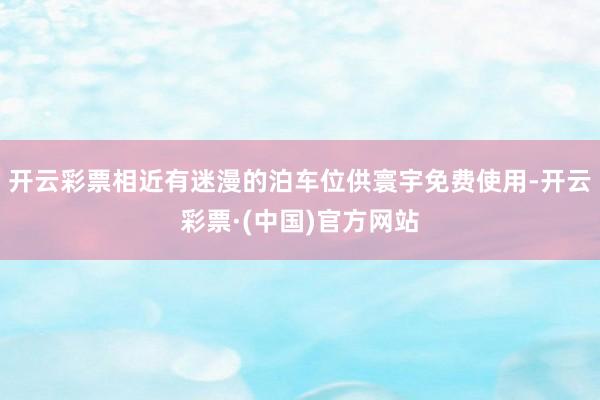 开云彩票相近有迷漫的泊车位供寰宇免费使用-开云彩票·(中国)官方网站