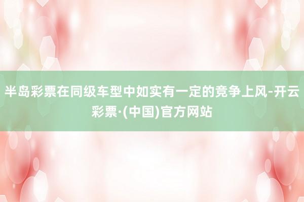 半岛彩票在同级车型中如实有一定的竞争上风-开云彩票·(中国)官方网站