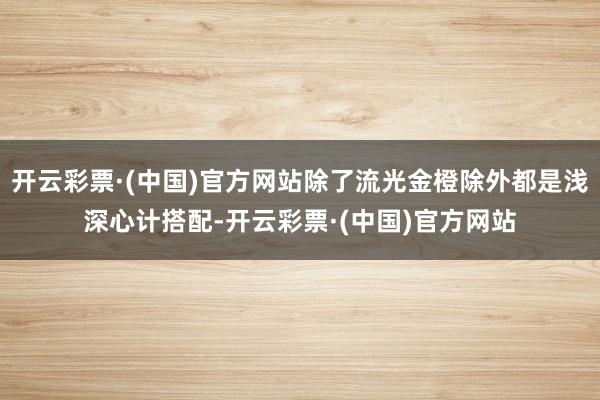 开云彩票·(中国)官方网站除了流光金橙除外都是浅深心计搭配-开云彩票·(中国)官方网站