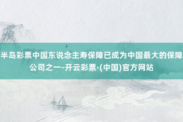 半岛彩票中国东说念主寿保障已成为中国最大的保障公司之一-开云彩票·(中国)官方网站