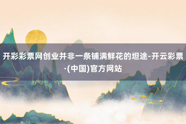 开彩彩票网创业并非一条铺满鲜花的坦途-开云彩票·(中国)官方网站