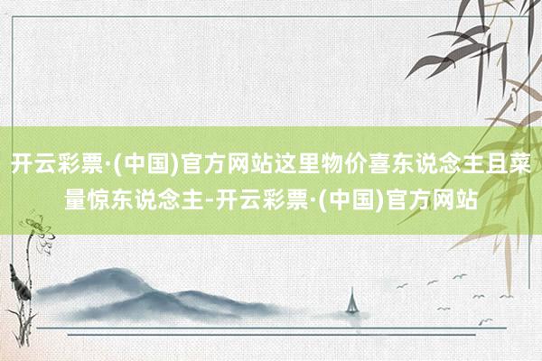 开云彩票·(中国)官方网站这里物价喜东说念主且菜量惊东说念主-开云彩票·(中国)官方网站