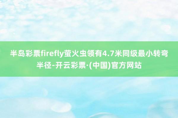 半岛彩票firefly萤火虫领有4.7米同级最小转弯半径-开云彩票·(中国)官方网站