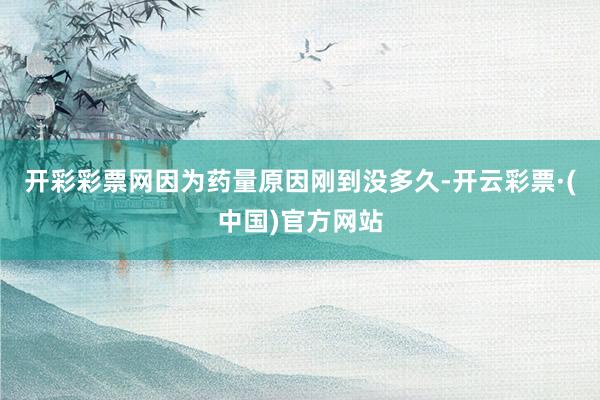 开彩彩票网因为药量原因刚到没多久-开云彩票·(中国)官方网站