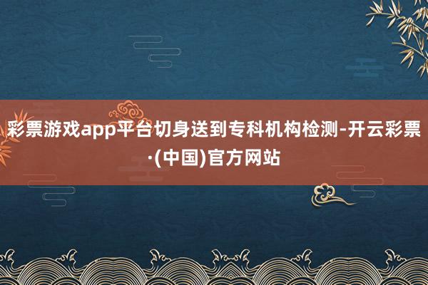 彩票游戏app平台切身送到专科机构检测-开云彩票·(中国)官方网站