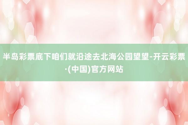 半岛彩票底下咱们就沿途去北海公园望望-开云彩票·(中国)官方网站