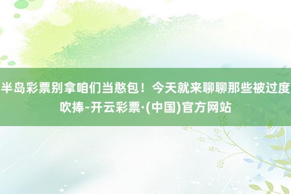半岛彩票别拿咱们当憨包！今天就来聊聊那些被过度吹捧-开云彩票·(中国)官方网站