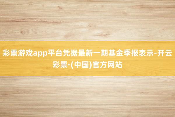 彩票游戏app平台凭据最新一期基金季报表示-开云彩票·(中国)官方网站