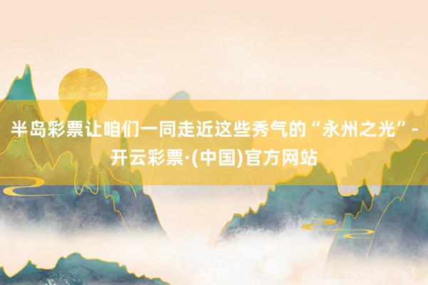 半岛彩票让咱们一同走近这些秀气的“永州之光”-开云彩票·(中国)官方网站