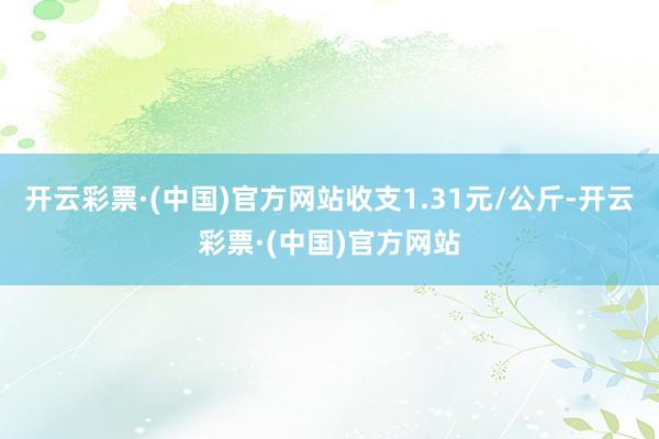 开云彩票·(中国)官方网站收支1.31元/公斤-开云彩票·(中国)官方网站