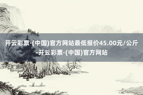 开云彩票·(中国)官方网站最低报价45.00元/公斤-开云彩票·(中国)官方网站