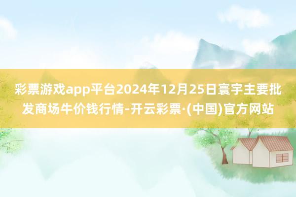 彩票游戏app平台2024年12月25日寰宇主要批发商场牛价钱行情-开云彩票·(中国)官方网站