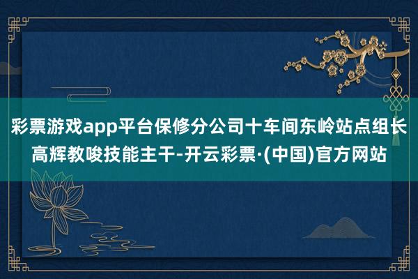 彩票游戏app平台保修分公司十车间东岭站点组长高辉教唆技能主干-开云彩票·(中国)官方网站