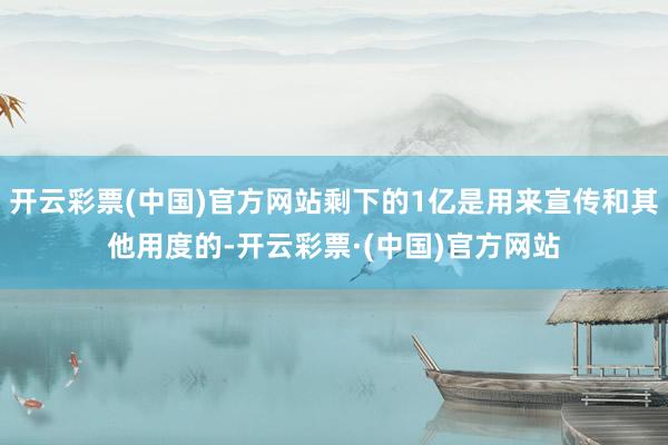 开云彩票(中国)官方网站剩下的1亿是用来宣传和其他用度的-开云彩票·(中国)官方网站