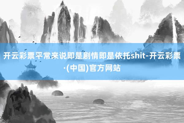 开云彩票平常来说即是剧情即是依托shit-开云彩票·(中国)官方网站