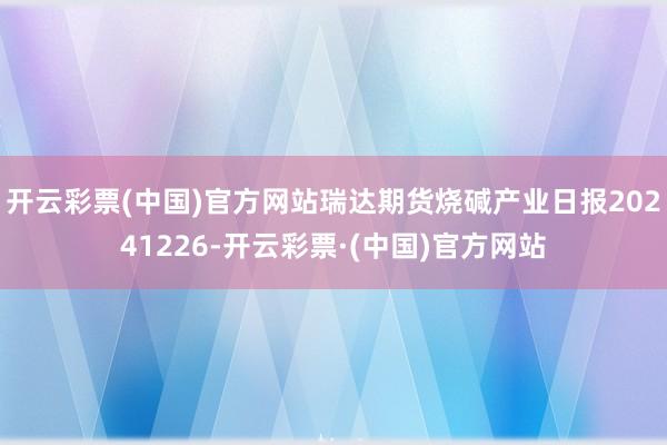 开云彩票(中国)官方网站瑞达期货烧碱产业日报20241226-开云彩票·(中国)官方网站