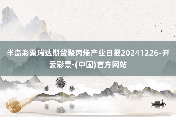 半岛彩票瑞达期货聚丙烯产业日报20241226-开云彩票·(中国)官方网站