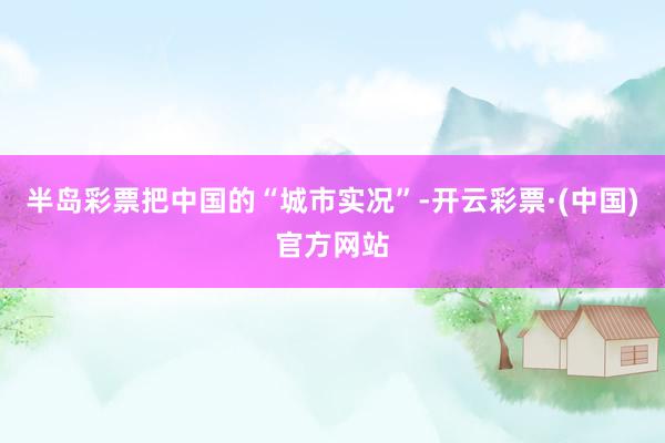半岛彩票把中国的“城市实况”-开云彩票·(中国)官方网站